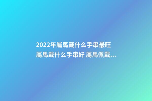 2022年屬馬戴什么手串最旺 屬馬戴什么手串好 屬馬佩戴什么轉運
